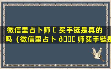 微信里占卜师 ☘ 买手链是真的吗（微信里占卜 🍁 师买手链是真的吗还是假的）